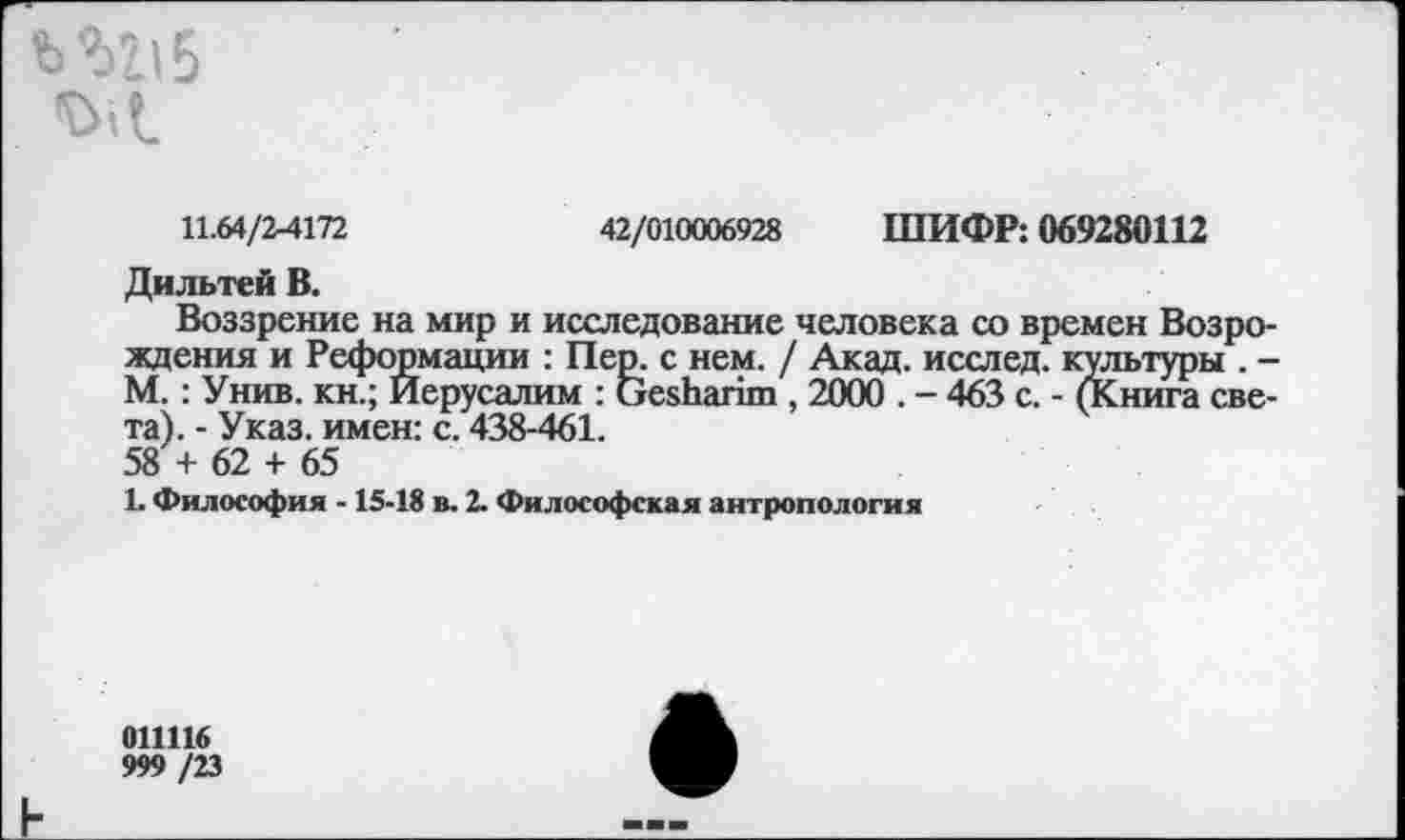 ﻿Ш15 <С>Л
11.64/2-4172	42/010006928 ШИФР: 069280112
Дильтей В.
Воззрение на мир и исследование человека со времен Возро ждения и Реформации : Пер. с нем. / Акад, исслед. культуры . ■ М.: Унив. кн.; Иерусалим : СтезЬапт , 2000 . - 463 с. - (Книга све та). - Указ, имен: с. 438-461. 58 + 62 + 65
1. Философия -15-18 в. 2. Философская антропология
011116
999 /23